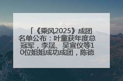《乘风2025》成团名单公布：叶童获年度总冠军，李晟、吴宣仪等10位姐姐成功成团，陈德容获年度高光人物