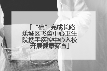 “碘”亮成长路 蕉城区飞鸾中心卫生院携手疾控中心入校开展健康筛查