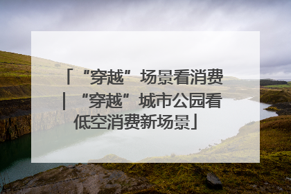 “穿越”场景看消费｜“穿越”城市公园看低空消费新场景