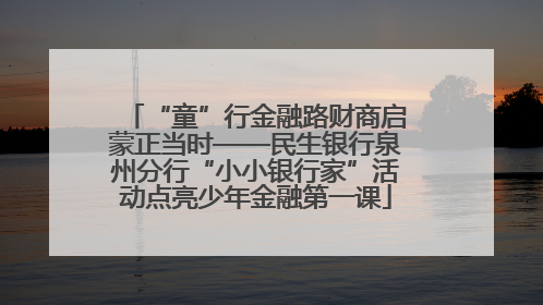 “童”行金融路财商启蒙正当时——民生银行泉州分行“小小银行家”活动点亮少年金融第一课