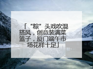 “粽”头戏吹混搭风，创意装满菜篮子，厦门端午市场花样十足