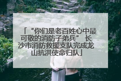 “你们是老百姓心中最可敬的消防子弟兵” 长沙市消防救援支队完成龙山抗洪使命归队