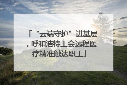 “云端守护”进基层，呼和浩特工会远程医疗精准触达职工