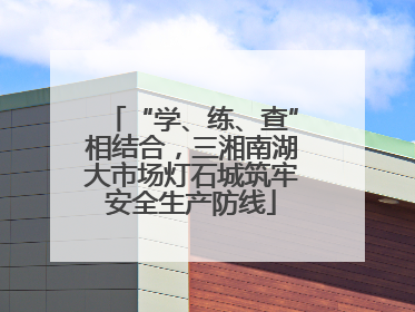 “学、练、查”相结合，三湘南湖大市场灯石城筑牢安全生产防线