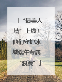 “最美人墙”上线！他们守护冰城端午专属“浪漫”