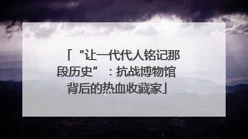 “让一代代人铭记那段历史”：抗战博物馆背后的热血收藏家