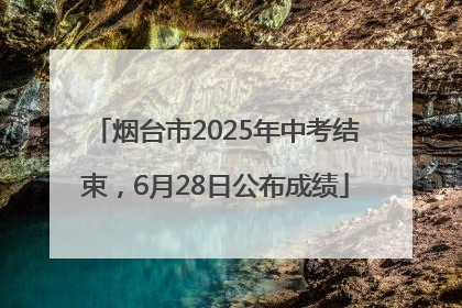 烟台市2025年中考结束，6月28日公布成绩