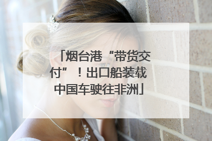 烟台港“带货交付”！出口船装载中国车驶往非洲