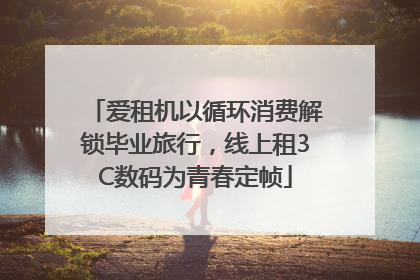 爱租机以循环消费解锁毕业旅行，线上租3C数码为青春定帧