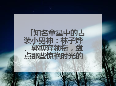 知名童星中的古装小男神：林子烨、郭博弈领衔，盘点那些惊艳时光的古装小演员