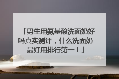男生用氨基酸洗面奶好吗真实测评，什么洗面奶最好用排行第一！