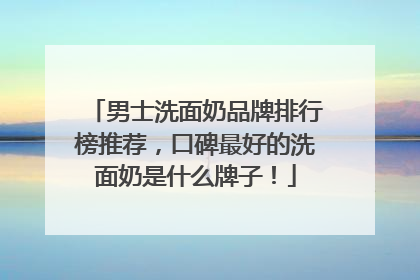 男士洗面奶品牌排行榜推荐，口碑最好的洗面奶是什么牌子！