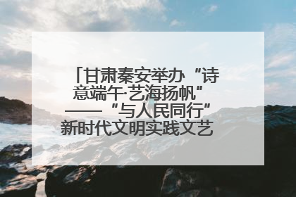 甘肃秦安举办“诗意端午·艺海扬帆”——“与人民同行”新时代文明实践文艺志愿服务活动