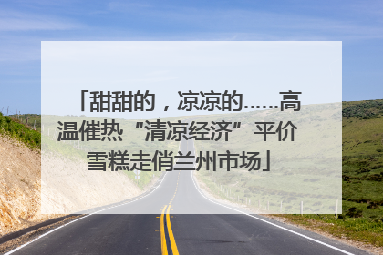 甜甜的，凉凉的……高温催热“清凉经济”平价雪糕走俏兰州市场