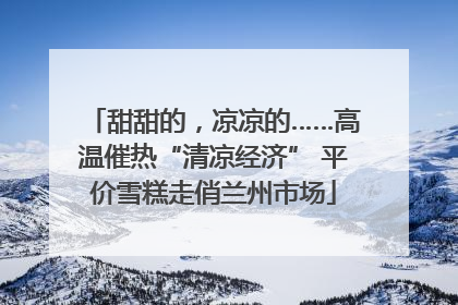 甜甜的，凉凉的……高温催热“清凉经济” 平价雪糕走俏兰州市场