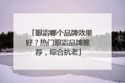 眼霜哪个品牌效果好？热门眼霜品牌推荐，综合抗老
