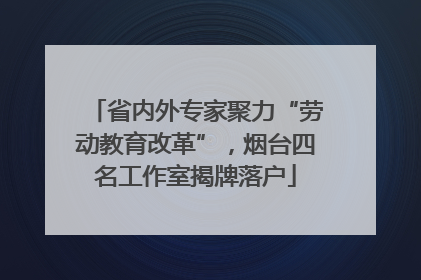 省内外专家聚力“劳动教育改革”，烟台四名工作室揭牌落户