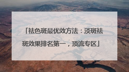 祛色斑最优效方法：淡斑祛斑效果排名第一，顶流专区