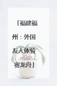 福建福州：外国友人体验赛龙舟