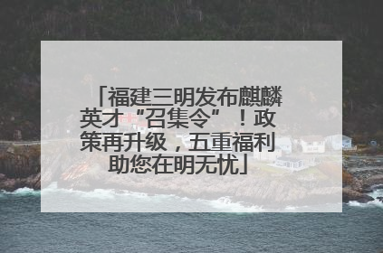 福建三明发布麒麟英才“召集令”！政策再升级，五重福利助您在明无忧