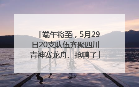 端午将至，5月29日20支队伍齐聚四川青神赛龙舟、抢鸭子