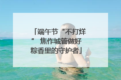 端午节“不打烊” 焦作城管做好粽香里的守护者