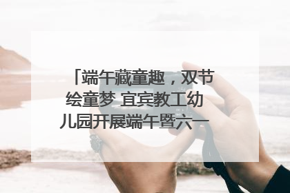 端午藏童趣，双节绘童梦 宜宾教工幼儿园开展端午暨六一亲子游园活动
