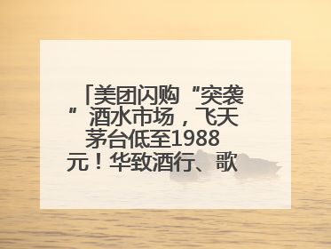 美团闪购“突袭”酒水市场，飞天茅台低至1988元！华致酒行、歌德老酒行等入驻