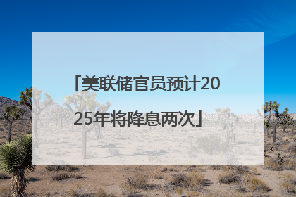 美联储官员预计2025年将降息两次