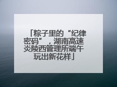 粽子里的“纪律密码”，湖南高速炎陵西管理所端午玩出新花样