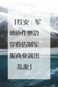 红安：军地协作整治穿着仿制军服商业演出乱象