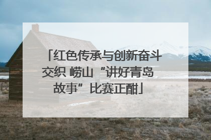 红色传承与创新奋斗交织 崂山“讲好青岛故事”比赛正酣
