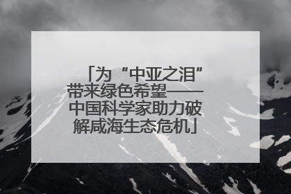 为“中亚之泪”带来绿色希望——中国科学家助力破解咸海生态危机