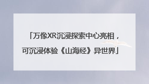 万像XR沉浸探索中心亮相，可沉浸体验《山海经》异世界