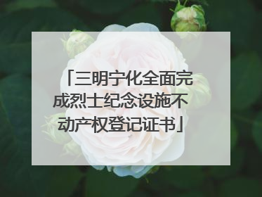 三明宁化全面完成烈士纪念设施不动产权登记证书