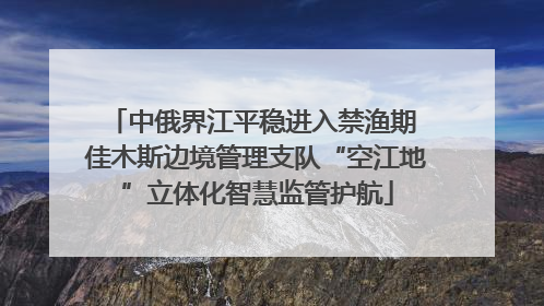 中俄界江平稳进入禁渔期 佳木斯边境管理支队“空江地”立体化智慧监管护航