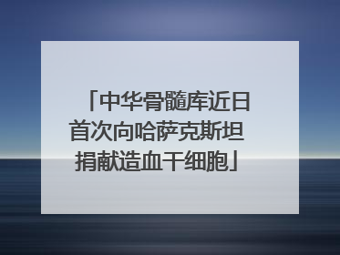 中华骨髓库近日首次向哈萨克斯坦捐献造血干细胞