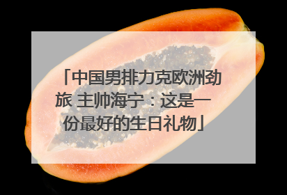 中国男排力克欧洲劲旅 主帅海宁：这是一份最好的生日礼物