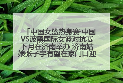 中国女篮热身赛·中国VS波黑国际女篮对抗赛下月在济南举办 济南姑娘张子宇有望在家门口迎来国家队首秀