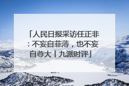 人民日报采访任正非：不妄自菲薄，也不妄自尊大丨九派时评