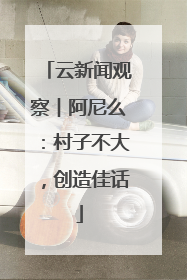云新闻观察︱阿尼么：村子不大，创造佳话