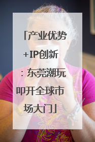产业优势+IP创新：东莞潮玩叩开全球市场大门