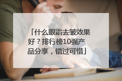 什么眼霜去皱效果好？排行榜10强产品分享，错过可惜