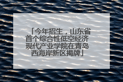 今年招生，山东省首个综合性低空经济现代产业学院在青岛西海岸新区揭牌