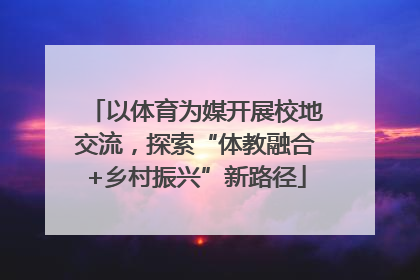 以体育为媒开展校地交流，探索“体教融合+乡村振兴”新路径