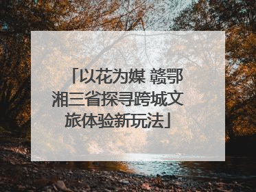 以花为媒 赣鄂湘三省探寻跨城文旅体验新玩法