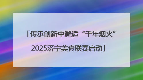 传承创新中邂逅“千年烟火” 2025济宁美食联赛启动