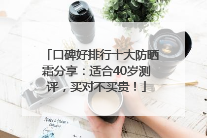 口碑好排行十大防晒霜分享：适合40岁测评，买对不买贵！