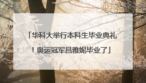 华科大举行本科生毕业典礼！奥运冠军昌雅妮毕业了