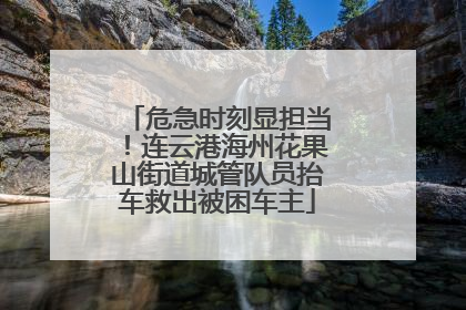 危急时刻显担当！连云港海州花果山街道城管队员抬车救出被困车主